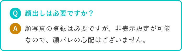 Q.顔出しは必要ですか? A.顔写真の登録は必要ですが、非表示設定が可能なので、顔バレの心配はございません。