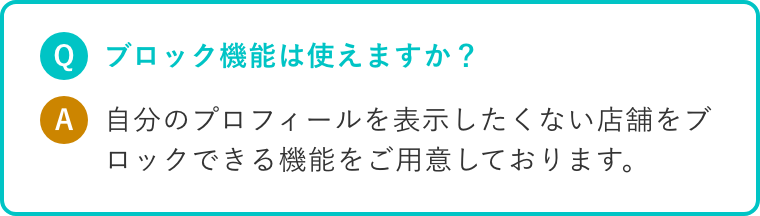 Q.ブロック機能は使えますか? A.自分のプロフィールを表示したくない店舗をブロックできる機能をご用意しております。